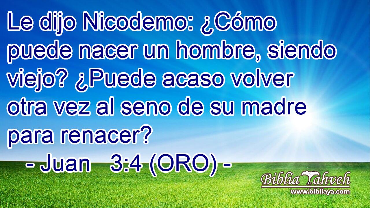  Le dijo Nicodemo: ¿Cómo puede nacer un hombre, siendo viejo? ¿Puede acaso volver otra vez al seno de su madre para renacer? 