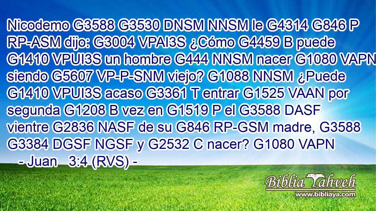 Nicodemo G3588 G3530 DNSM NNSM le G4314 G846 P RP-ASM dijo: G3004 VPAI3S ¿Cómo G4459 B puede G1410 VPUI3S un hombre G444 NNSM nacer G1080 VAPN siendo G5607 VP-P-SNM viejo? G1088 NNSM ¿Puede G1410 VPUI3S acaso G3361 T entrar G1525 VAAN por segunda G1208 B vez en G1519 P el G3588 DASF vientre G2836 NASF de su G846 RP-GSM madre, G3588 G3384 DGSF NGSF y G2532 C nacer? G1080 VAPN 