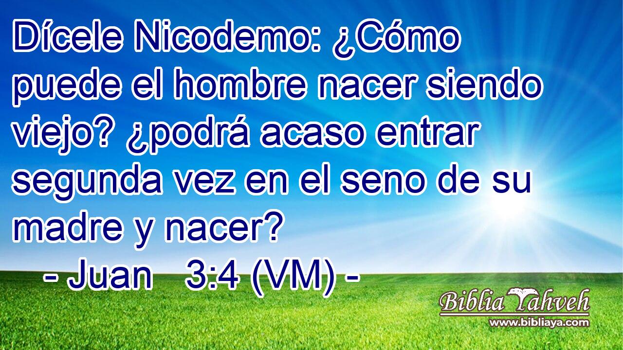  Dícele Nicodemo: ¿Cómo puede el hombre nacer siendo viejo? ¿podrá acaso entrar segunda vez en el seno de su madre y nacer? 