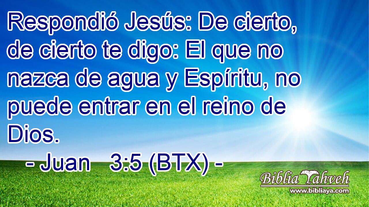 Respondió Jesús: De cierto, de cierto te digo: El que no nazca de agua y Espíritu, no puede entrar en el reino de Dios.