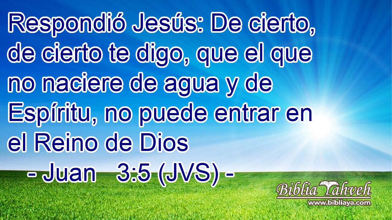 Respondió Jesús: De cierto, de cierto te digo, que el que no naciere de agua y de Espíritu, no puede entrar en el Reino de Dios