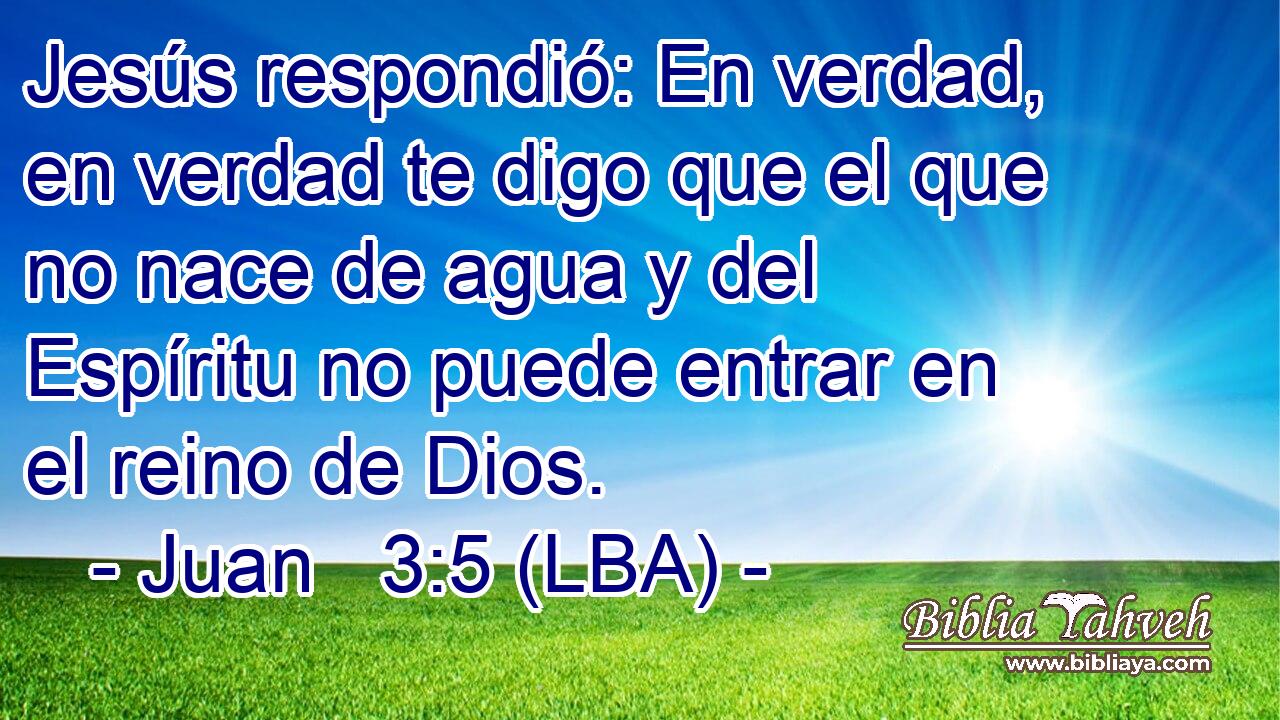 Jesús respondió: En verdad, en verdad te digo que el que no nace de agua y del Espíritu no puede entrar en el reino de Dios.