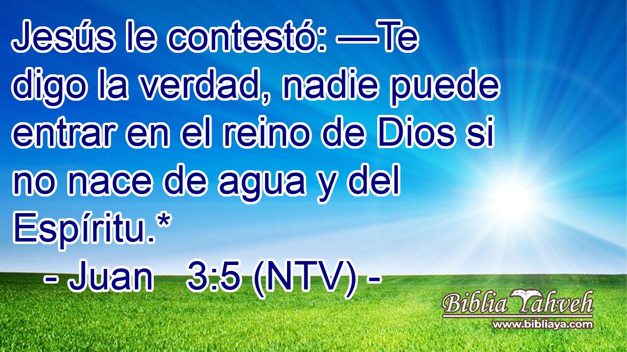 Jesús le contestó: —Te digo la verdad, nadie puede entrar en el reino de Dios si no nace de agua y del Espíritu.*