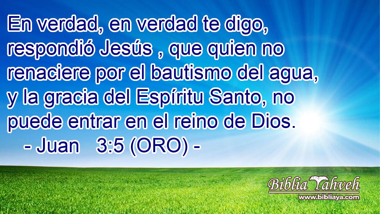  En verdad, en verdad te digo, respondió Jesús , que quien no renaciere por el bautismo del agua, y la gracia del Espíritu Santo, no puede entrar en el reino de Dios. 