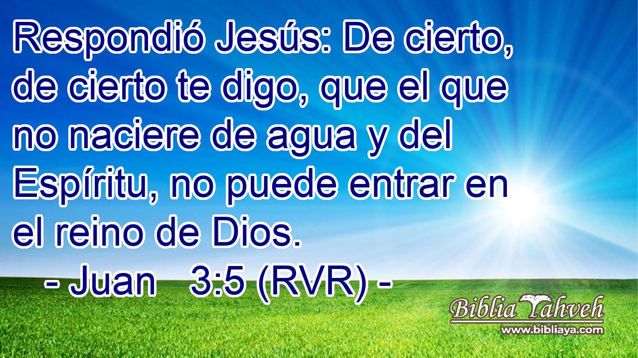 Respondió Jesús: De cierto, de cierto te digo, que el que no naciere de agua y del Espíritu, no puede entrar en el reino de Dios.