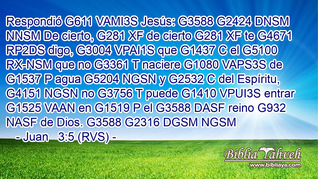 Respondió G611 VAMI3S Jesús: G3588 G2424 DNSM NNSM De cierto, G281 XF de cierto G281 XF te G4671 RP2DS digo, G3004 VPAI1S que G1437 C el G5100 RX-NSM que no G3361 T naciere G1080 VAPS3S de G1537 P agua G5204 NGSN y G2532 C del Espíritu, G4151 NGSN no G3756 T puede G1410 VPUI3S entrar G1525 VAAN en G1519 P el G3588 DASF reino G932 NASF de Dios. G3588 G2316 DGSM NGSM 