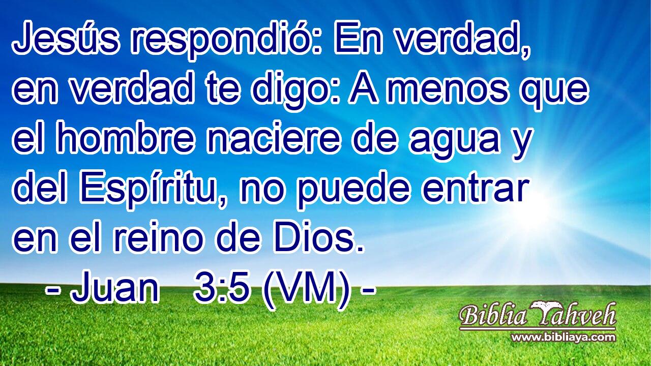  Jesús respondió: En verdad, en verdad te digo: A menos que el hombre naciere de agua y del Espíritu, no puede entrar en el reino de Dios. 
