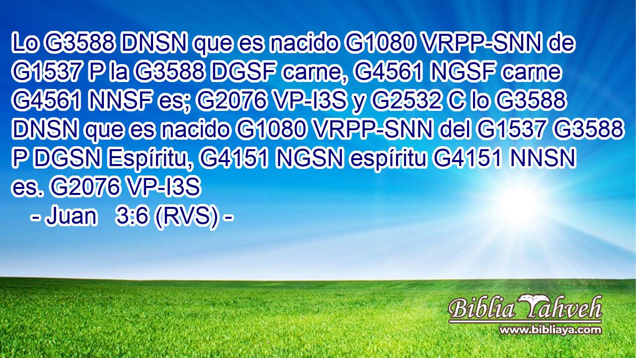 Lo G3588 DNSN que es nacido G1080 VRPP-SNN de G1537 P la G3588 DGSF carne, G4561 NGSF carne G4561 NNSF es; G2076 VP-I3S y G2532 C lo G3588 DNSN que es nacido G1080 VRPP-SNN del G1537 G3588 P DGSN Espíritu, G4151 NGSN espíritu G4151 NNSN es. G2076 VP-I3S 