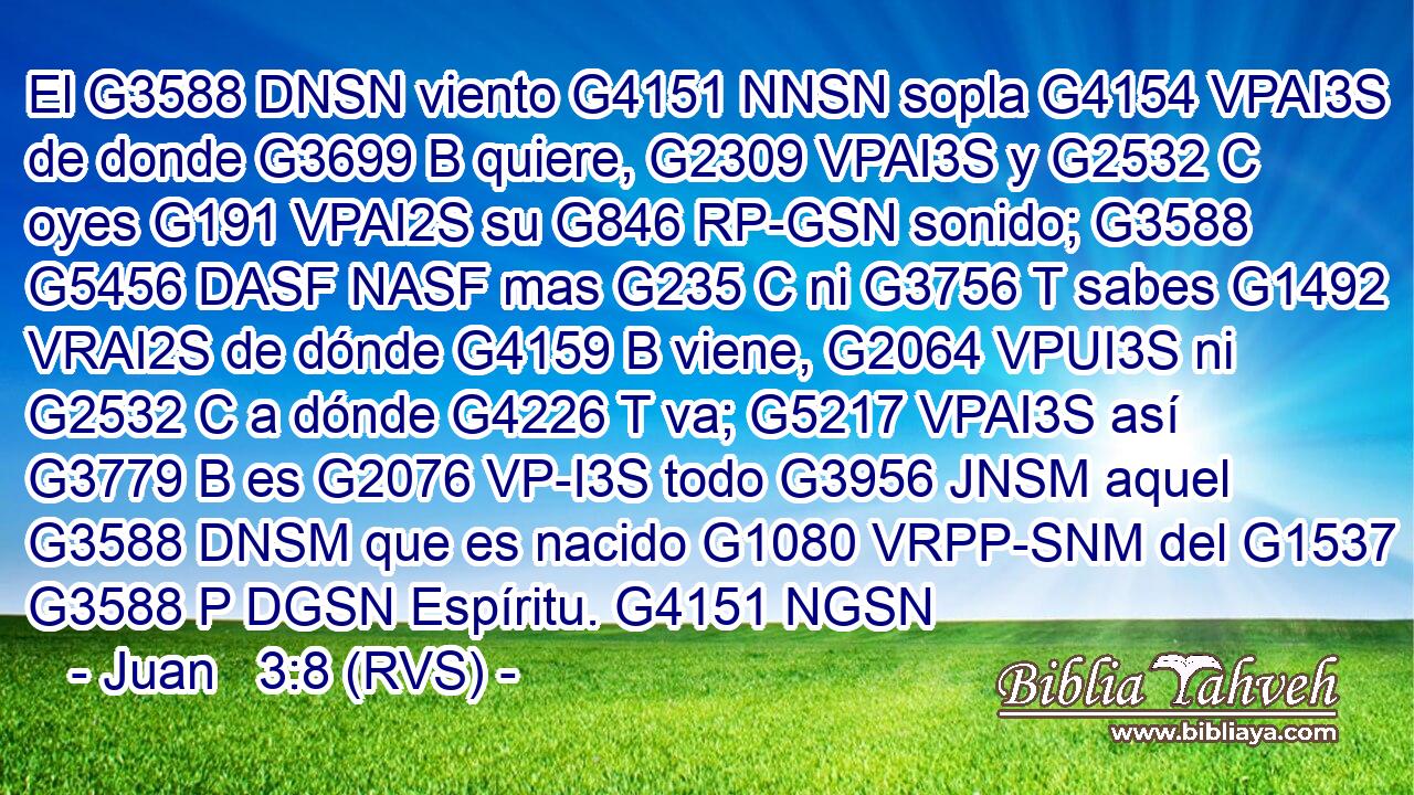 El G3588 DNSN viento G4151 NNSN sopla G4154 VPAI3S de donde G3699 B quiere, G2309 VPAI3S y G2532 C oyes G191 VPAI2S su G846 RP-GSN sonido; G3588 G5456 DASF NASF mas G235 C ni G3756 T sabes G1492 VRAI2S de dónde G4159 B viene, G2064 VPUI3S ni G2532 C a dónde G4226 T va; G5217 VPAI3S así G3779 B es G2076 VP-I3S todo G3956 JNSM aquel G3588 DNSM que es nacido G1080 VRPP-SNM del G1537 G3588 P DGSN Espíritu. G4151 NGSN 