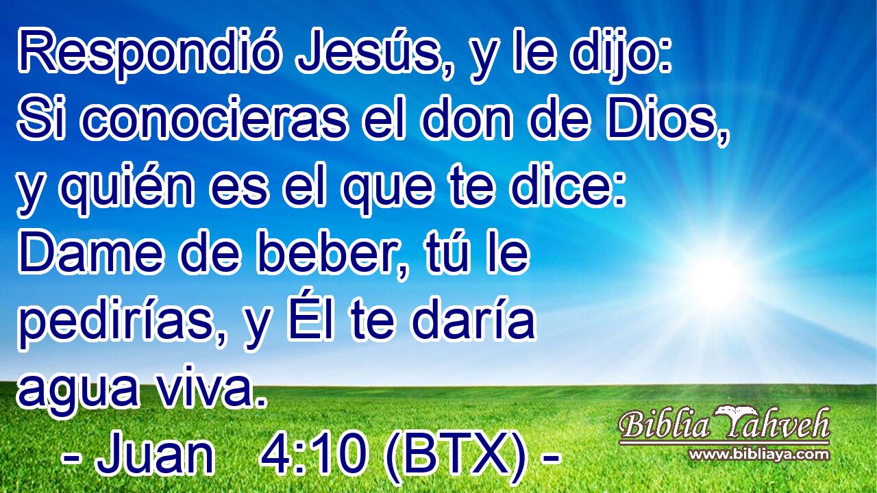 Respondió Jesús, y le dijo: Si conocieras el don de Dios, y quién es el que te dice: Dame de beber, tú le pedirías, y Él te daría agua viva.