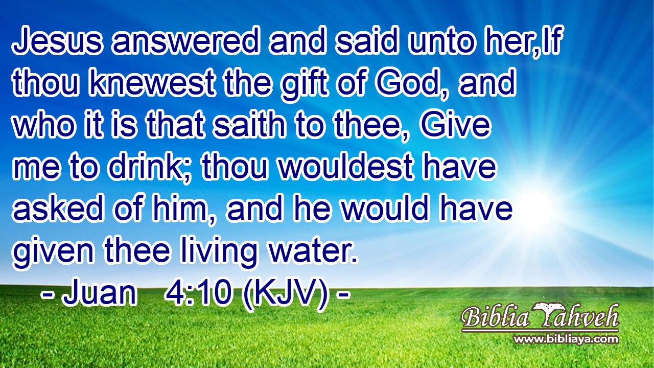 Jesus answered and said unto her,If thou knewest the gift of God, and who it is that saith to thee, Give me to drink; thou wouldest have asked of him, and he would have given thee living water.