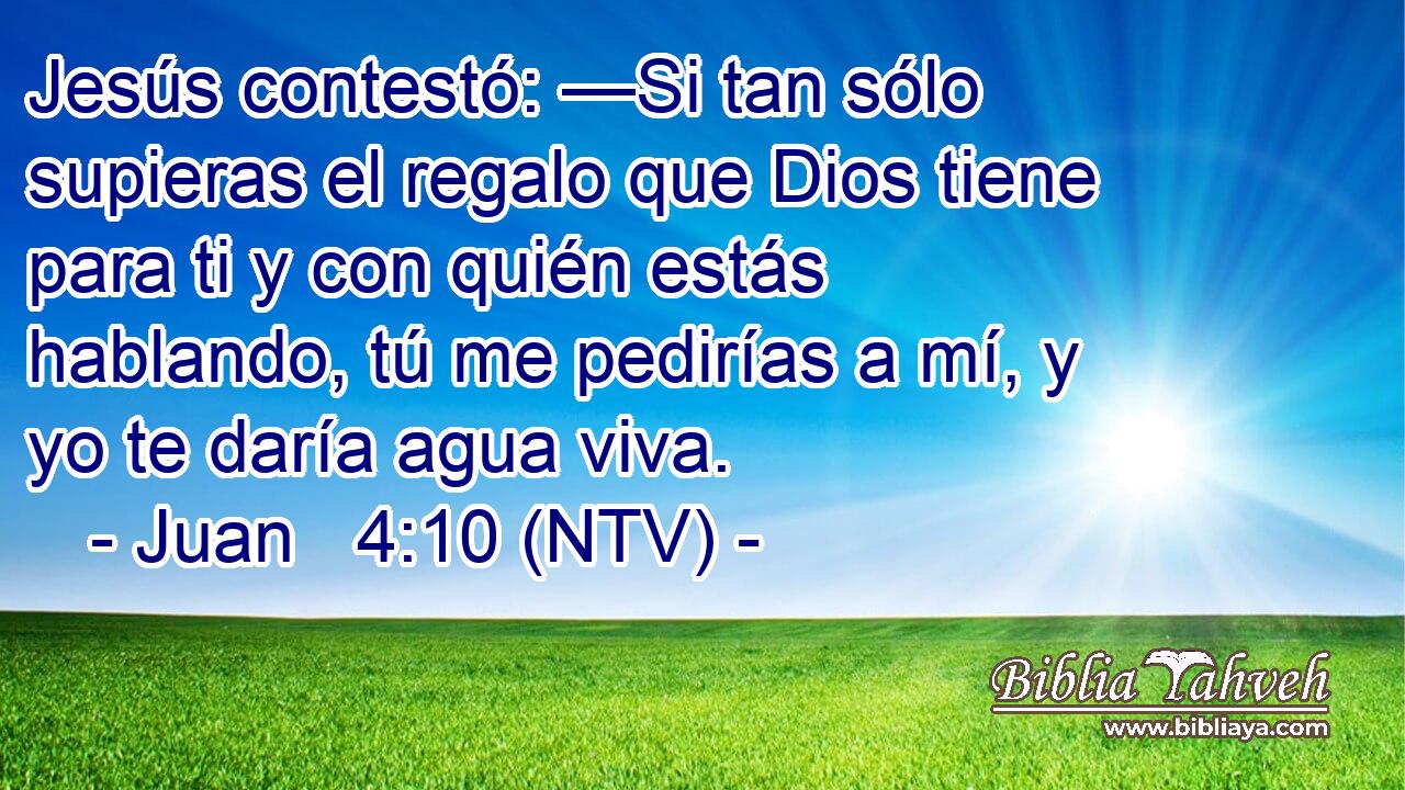Jesús contestó: —Si tan sólo supieras el regalo que Dios tiene para ti y con quién estás hablando, tú me pedirías a mí, y yo te daría agua viva.