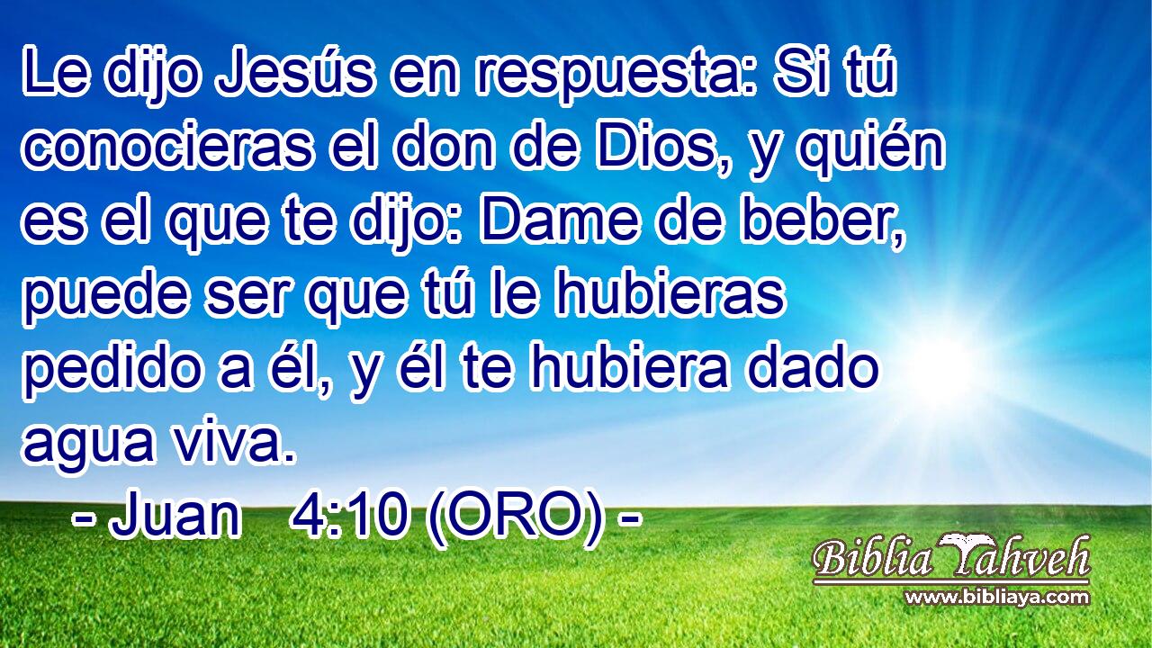  Le dijo Jesús en respuesta: Si tú conocieras el don de Dios, y quién es el que te dijo: Dame de beber, puede ser que tú le hubieras pedido a él, y él te hubiera dado agua viva. 