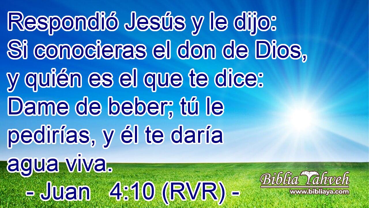 Respondió Jesús y le dijo: Si conocieras el don de Dios, y quién es el que te dice: Dame de beber; tú le pedirías, y él te daría agua viva.