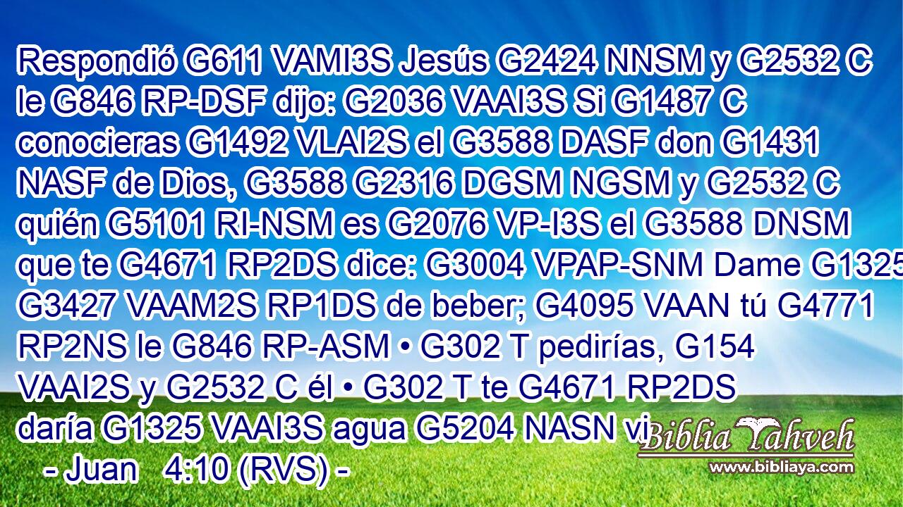 Respondió G611 VAMI3S Jesús G2424 NNSM y G2532 C le G846 RP-DSF dijo: G2036 VAAI3S Si G1487 C conocieras G1492 VLAI2S el G3588 DASF don G1431 NASF de Dios, G3588 G2316 DGSM NGSM y G2532 C quién G5101 RI-NSM es G2076 VP-I3S el G3588 DNSM que te G4671 RP2DS dice: G3004 VPAP-SNM Dame G1325 G3427 VAAM2S RP1DS de beber; G4095 VAAN tú G4771 RP2NS le G846 RP-ASM • G302 T pedirías, G154 VAAI2S y G2532 C él • G302 T te G4671 RP2DS daría G1325 VAAI3S agua G5204 NASN vi