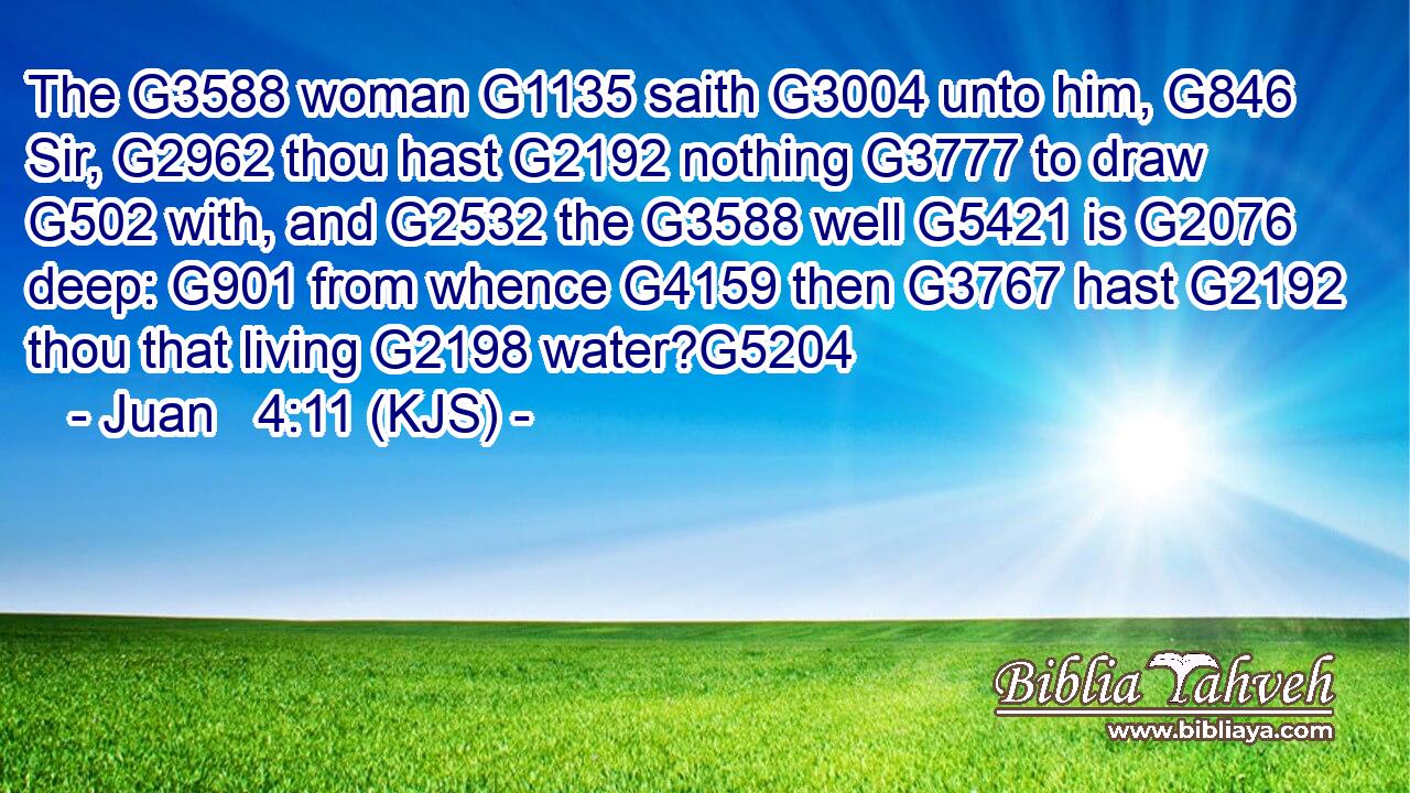 The G3588 woman G1135 saith G3004 unto him, G846 Sir, G2962 thou hast G2192 nothing G3777 to draw G502 with, and G2532 the G3588 well G5421 is G2076 deep: G901 from whence G4159 then G3767 hast G2192 thou that living G2198 water?G5204