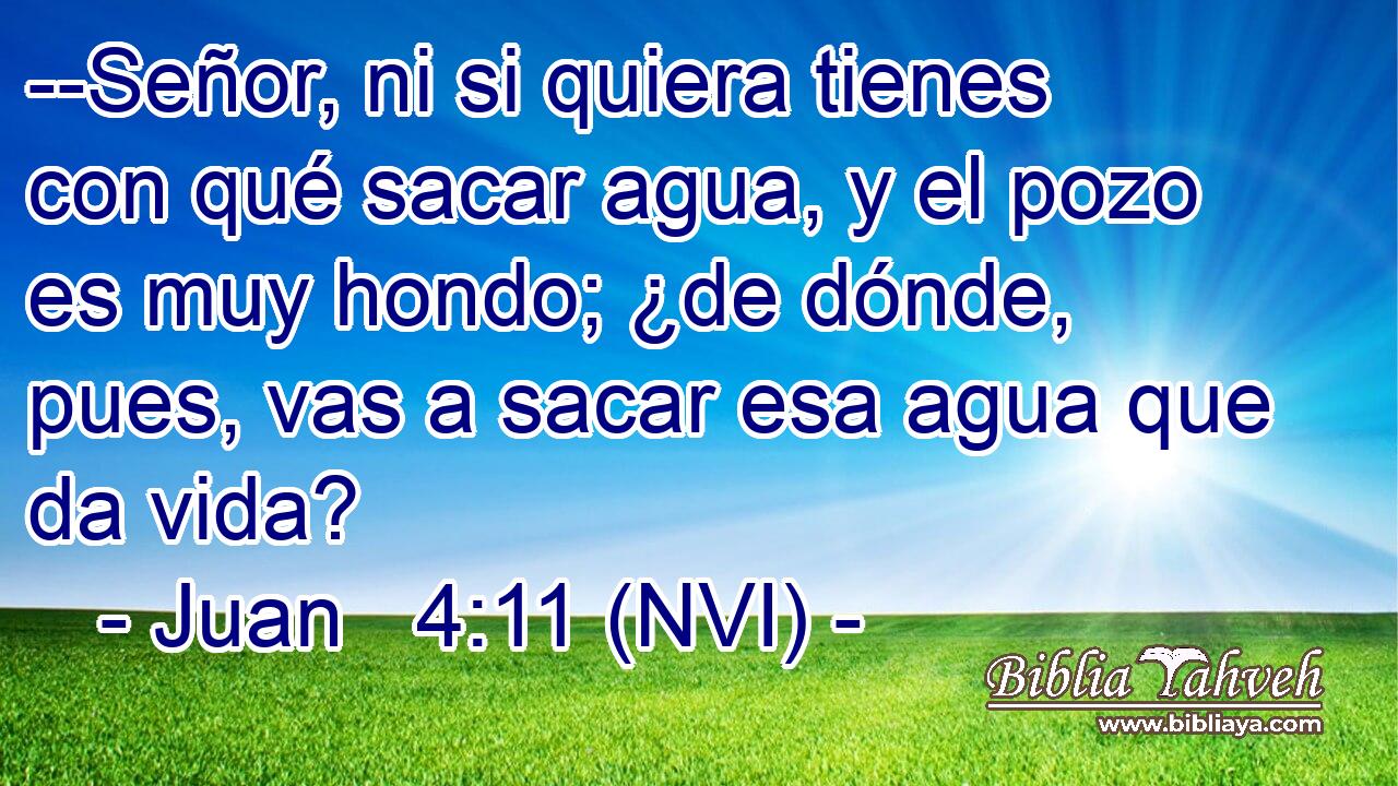  --Señor, ni si quiera tienes con qué sacar agua, y el pozo es muy hondo; ¿de dónde, pues, vas a sacar esa agua que da vida? 