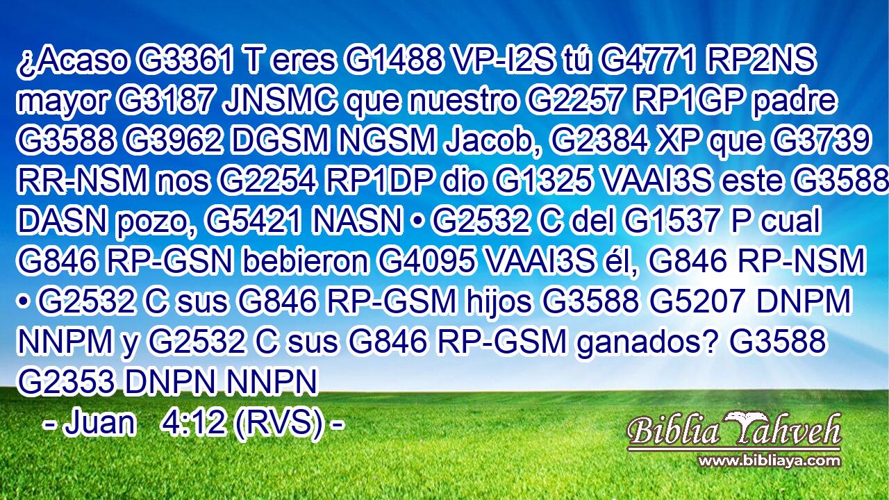 ¿Acaso G3361 T eres G1488 VP-I2S tú G4771 RP2NS mayor G3187 JNSMC que nuestro G2257 RP1GP padre G3588 G3962 DGSM NGSM Jacob, G2384 XP que G3739 RR-NSM nos G2254 RP1DP dio G1325 VAAI3S este G3588 DASN pozo, G5421 NASN • G2532 C del G1537 P cual G846 RP-GSN bebieron G4095 VAAI3S él, G846 RP-NSM • G2532 C sus G846 RP-GSM hijos G3588 G5207 DNPM NNPM y G2532 C sus G846 RP-GSM ganados? G3588 G2353 DNPN NNPN 