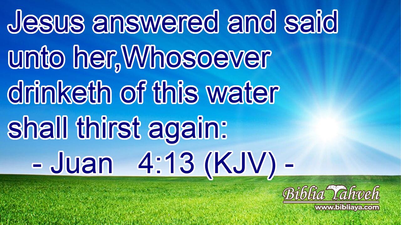Jesus answered and said unto her,Whosoever drinketh of this water shall thirst again:
