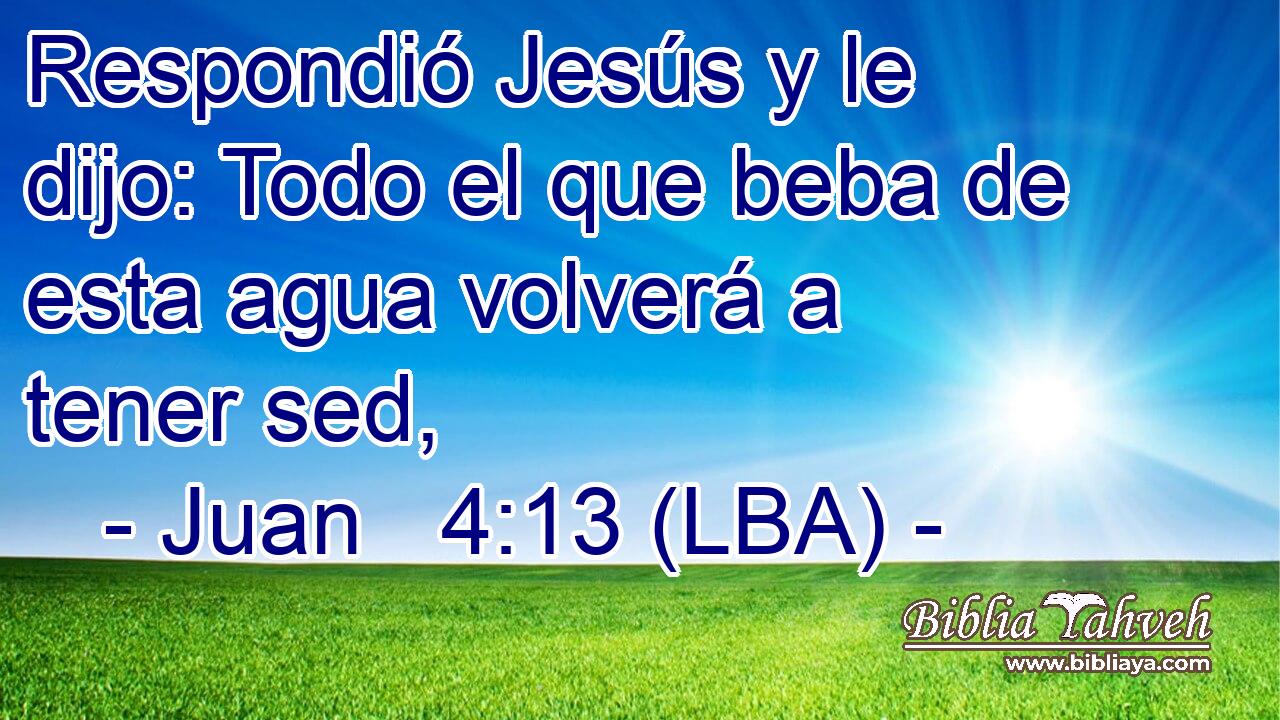 Respondió Jesús y le dijo: Todo el que beba de esta agua volverá a tener sed,