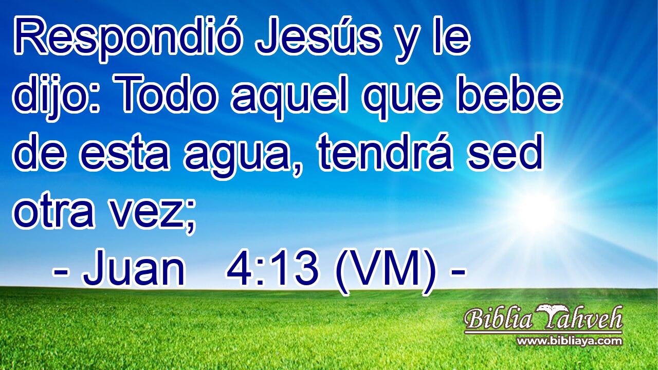  Respondió Jesús y le dijo: Todo aquel que bebe de esta agua, tendrá sed otra vez; 