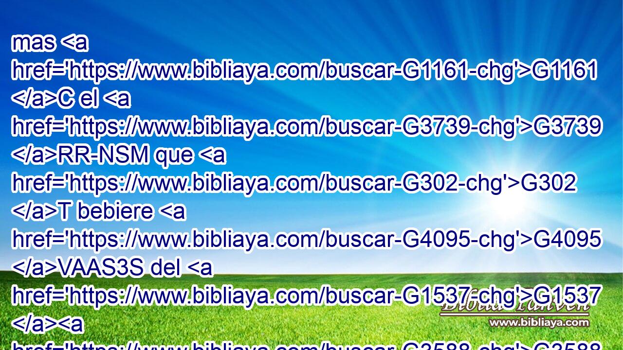 mas G1161 C el G3739 RR-NSM que G302 T bebiere G4095 VAAS3S del G1537 G3588 P DGSN agua G5204 NGSN que G3739 RR-GSN yo G1473 RP1NS le G846 RP-DSM daré, G1325 VFAI1S no G3756 G3361 T T tendrá sed G1372 VAAS3S jamás; G1519 G3588 G165 P DASM NASM sino G235 C que el G3588 DNSN agua G5204 NNSN que G3739 RR-ASN yo le G846 RP-DSM daré G1325 VFAI1S será G1096 VFMI3S en G1722 P él G846 RP-DSM una fuente G4077 NNSF de agua G5204 NGSN que salte G242 VPUP-SGN para G1519 P