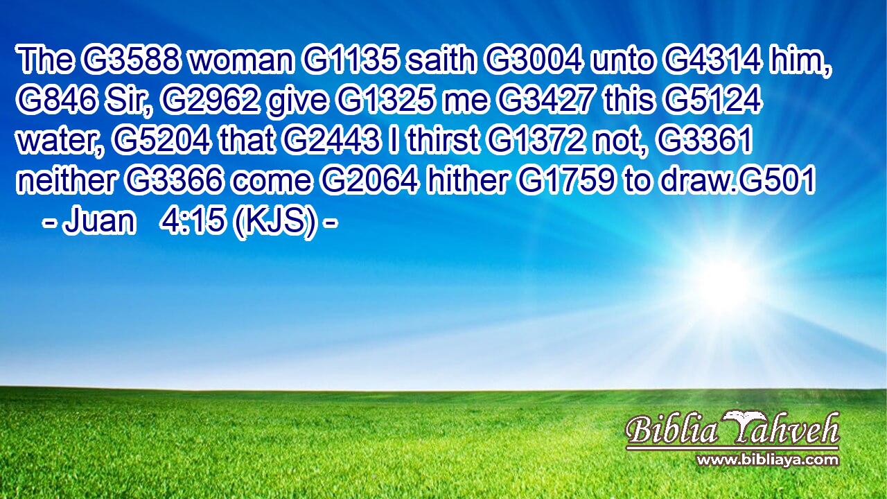 The G3588 woman G1135 saith G3004 unto G4314 him, G846 Sir, G2962 give G1325 me G3427 this G5124 water, G5204 that G2443 I thirst G1372 not, G3361 neither G3366 come G2064 hither G1759 to draw.G501