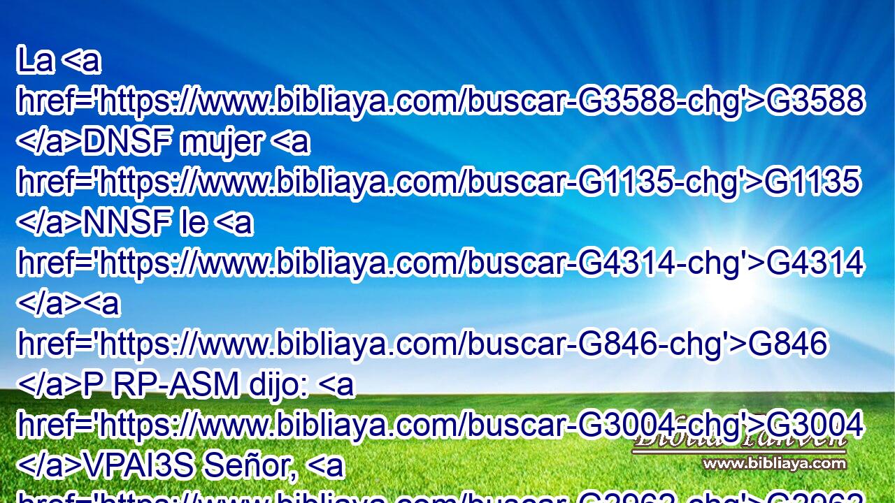 La G3588 DNSF mujer G1135 NNSF le G4314 G846 P RP-ASM dijo: G3004 VPAI3S Señor, G2962 NVSM dame G1325 G3427 VAAM2S RP1DS esa G5124 RD-ASN agua, G3588 G5204 DASN NASN para G2443 C que no G3361 T tenga yo sed, G1372 VPAS1S ni G3366 C venga G2064 VPUS1S aquí G1759 B a sacarla. G501 VPAN 