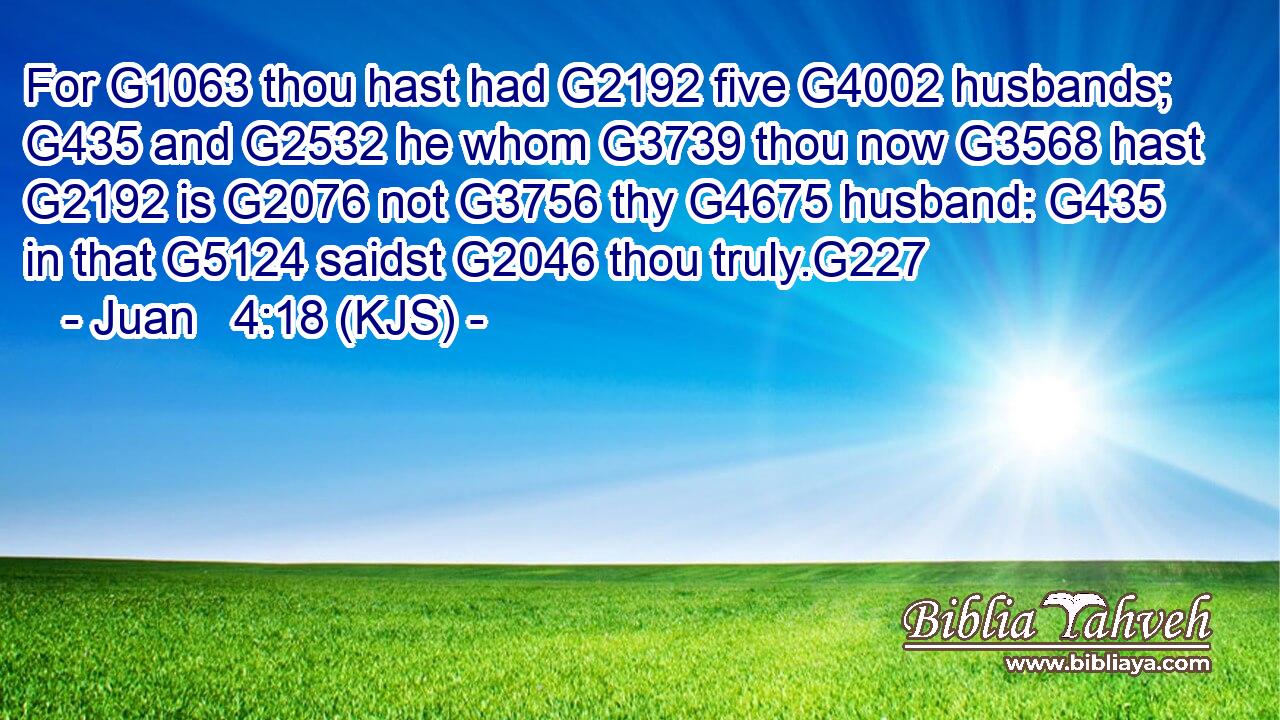 For G1063 thou hast had G2192 five G4002 husbands; G435 and G2532 he whom G3739 thou now G3568 hast G2192 is G2076 not G3756 thy G4675 husband: G435 in that G5124 saidst G2046 thou truly.G227