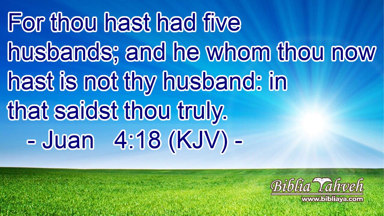 For thou hast had five husbands; and he whom thou now hast is not thy husband: in that saidst thou truly.