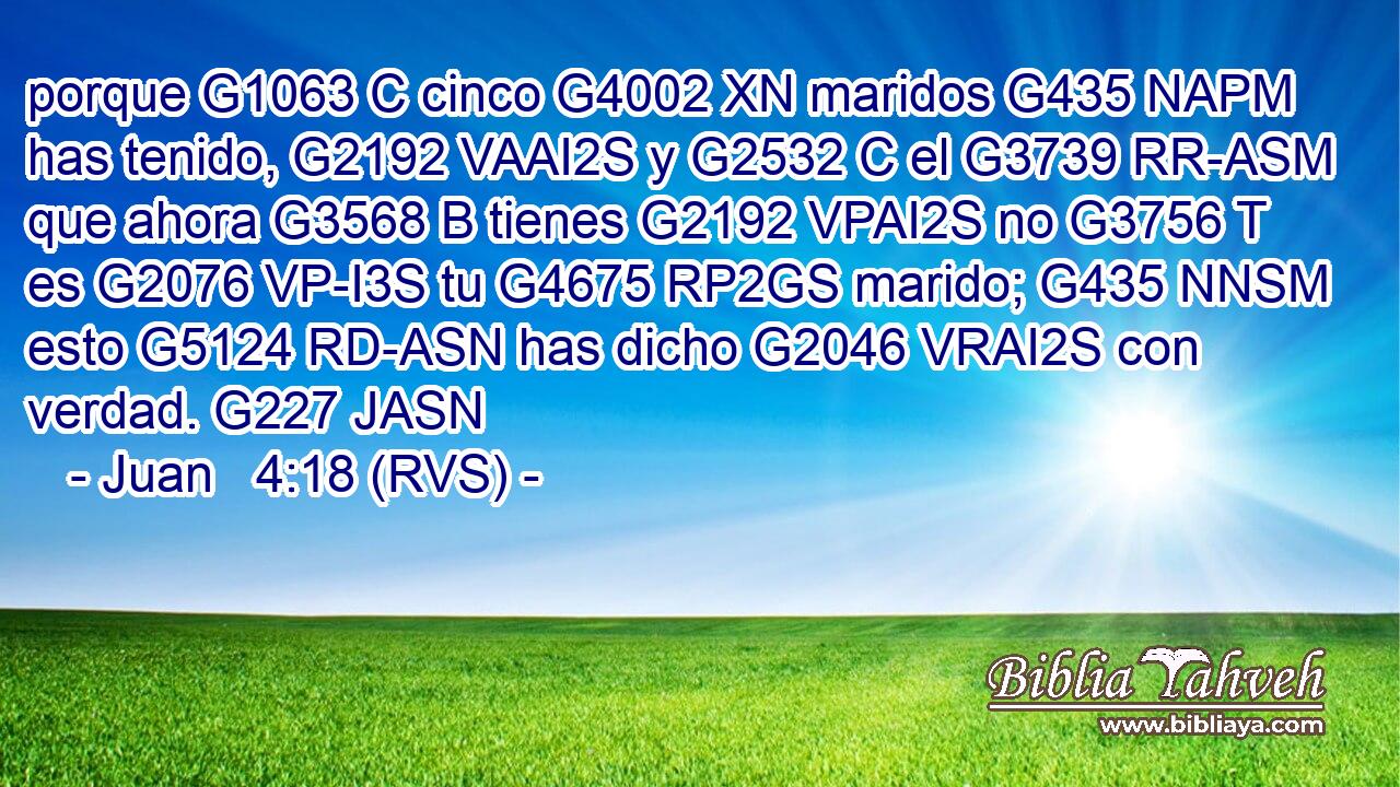 porque G1063 C cinco G4002 XN maridos G435 NAPM has tenido, G2192 VAAI2S y G2532 C el G3739 RR-ASM que ahora G3568 B tienes G2192 VPAI2S no G3756 T es G2076 VP-I3S tu G4675 RP2GS marido; G435 NNSM esto G5124 RD-ASN has dicho G2046 VRAI2S con verdad. G227 JASN 