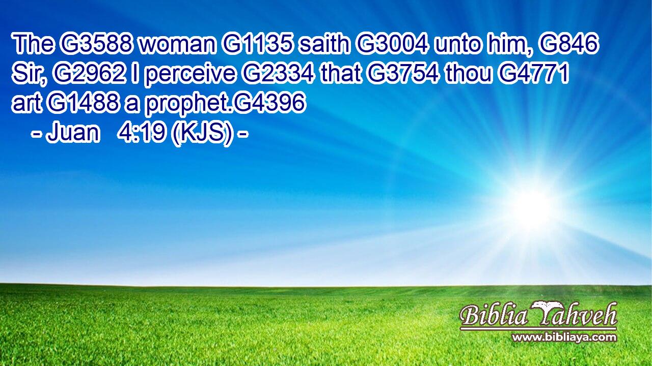 The G3588 woman G1135 saith G3004 unto him, G846 Sir, G2962 I perceive G2334 that G3754 thou G4771 art G1488 a prophet.G4396
