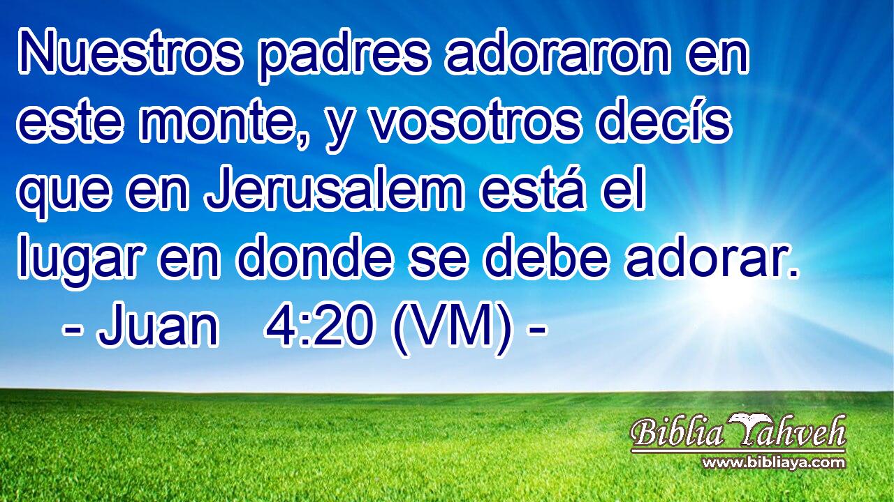  Nuestros padres adoraron en este monte, y vosotros decís que en Jerusalem está el lugar en donde se debe adorar. 