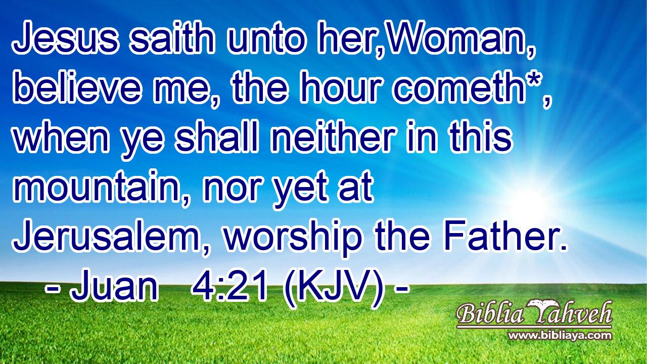 Jesus saith unto her,Woman, believe me, the hour cometh*, when ye shall neither in this mountain, nor yet at Jerusalem, worship the Father.