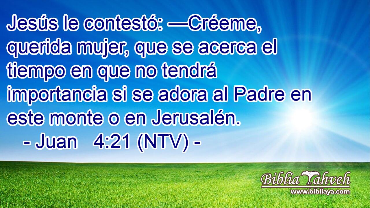 Jesús le contestó: —Créeme, querida mujer, que se acerca el tiempo en que no tendrá importancia si se adora al Padre en este monte o en Jerusalén.