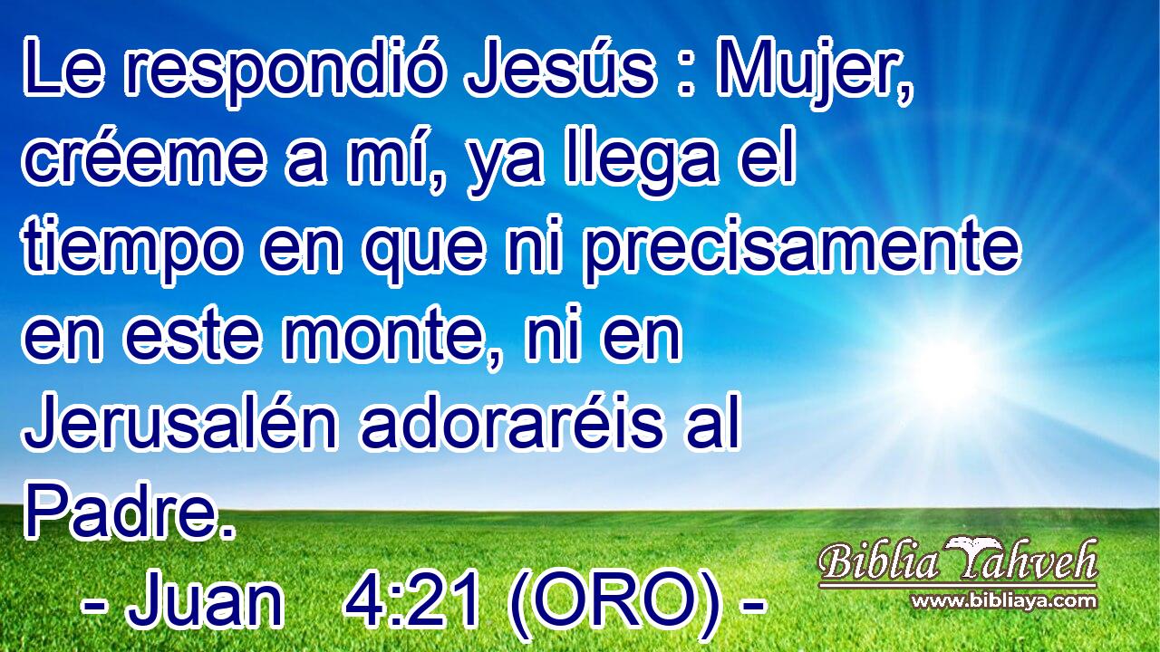  Le respondió Jesús : Mujer, créeme a mí, ya llega el tiempo en que ni precisamente en este monte, ni en Jerusalén adoraréis al Padre. 