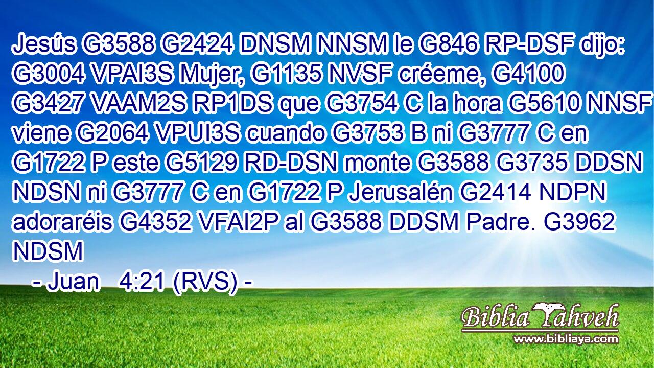 Jesús G3588 G2424 DNSM NNSM le G846 RP-DSF dijo: G3004 VPAI3S Mujer, G1135 NVSF créeme, G4100 G3427 VAAM2S RP1DS que G3754 C la hora G5610 NNSF viene G2064 VPUI3S cuando G3753 B ni G3777 C en G1722 P este G5129 RD-DSN monte G3588 G3735 DDSN NDSN ni G3777 C en G1722 P Jerusalén G2414 NDPN adoraréis G4352 VFAI2P al G3588 DDSM Padre. G3962 NDSM 