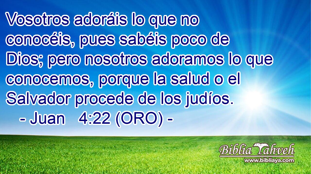  Vosotros adoráis lo que no conocéis, pues sabéis poco de Dios; pero nosotros adoramos lo que conocemos, porque la salud o el Salvador procede de los judíos. 