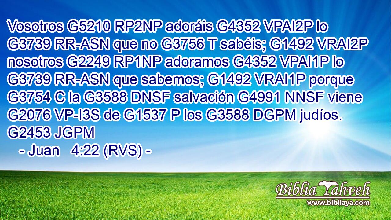 Vosotros G5210 RP2NP adoráis G4352 VPAI2P lo G3739 RR-ASN que no G3756 T sabéis; G1492 VRAI2P nosotros G2249 RP1NP adoramos G4352 VPAI1P lo G3739 RR-ASN que sabemos; G1492 VRAI1P porque G3754 C la G3588 DNSF salvación G4991 NNSF viene G2076 VP-I3S de G1537 P los G3588 DGPM judíos. G2453 JGPM 