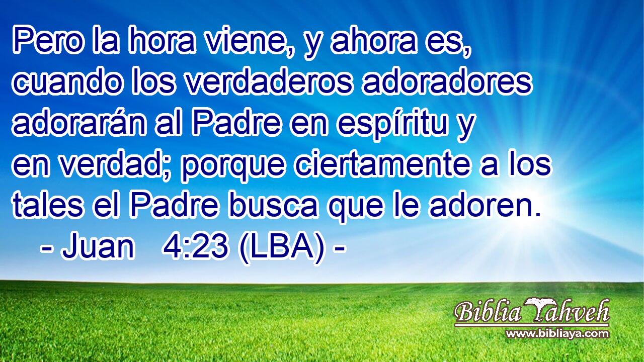 Pero la hora viene, y ahora es, cuando los verdaderos adoradores adorarán al Padre en espíritu y en verdad; porque ciertamente a los tales el Padre busca que le adoren.