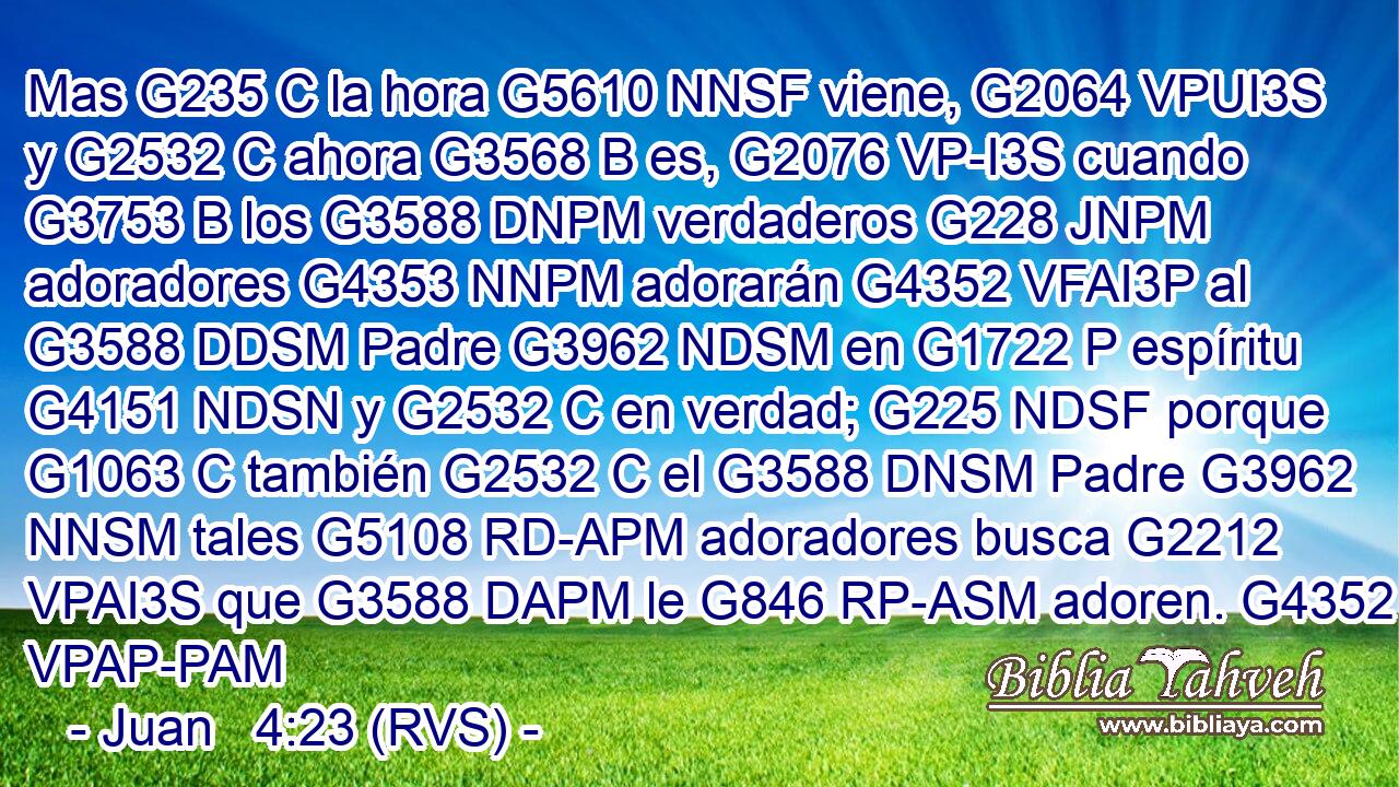 Mas G235 C la hora G5610 NNSF viene, G2064 VPUI3S y G2532 C ahora G3568 B es, G2076 VP-I3S cuando G3753 B los G3588 DNPM verdaderos G228 JNPM adoradores G4353 NNPM adorarán G4352 VFAI3P al G3588 DDSM Padre G3962 NDSM en G1722 P espíritu G4151 NDSN y G2532 C en verdad; G225 NDSF porque G1063 C también G2532 C el G3588 DNSM Padre G3962 NNSM tales G5108 RD-APM adoradores busca G2212 VPAI3S que G3588 DAPM le G846 RP-ASM adoren. G4352 VPAP-PAM 