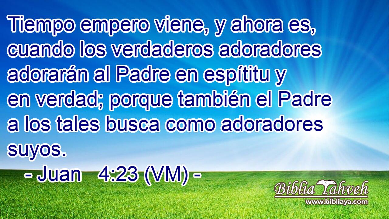  Tiempo empero viene, y ahora es, cuando los verdaderos adoradores adorarán al Padre en espítitu y en verdad; porque también el Padre a los tales busca como adoradores suyos. 