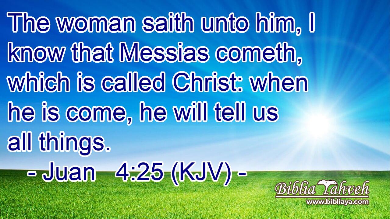 The woman saith unto him, I know that Messias cometh, which is called Christ: when he is come, he will tell us all things.