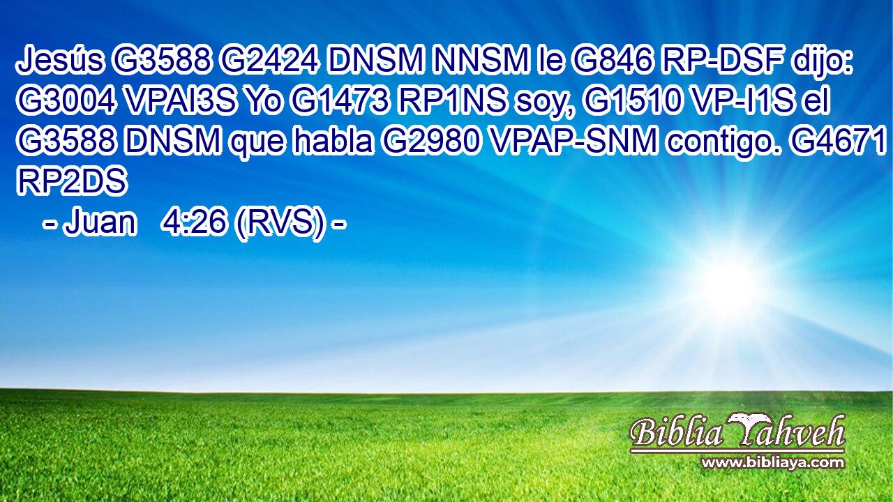 Jesús G3588 G2424 DNSM NNSM le G846 RP-DSF dijo: G3004 VPAI3S Yo G1473 RP1NS soy, G1510 VP-I1S el G3588 DNSM que habla G2980 VPAP-SNM contigo. G4671 RP2DS 