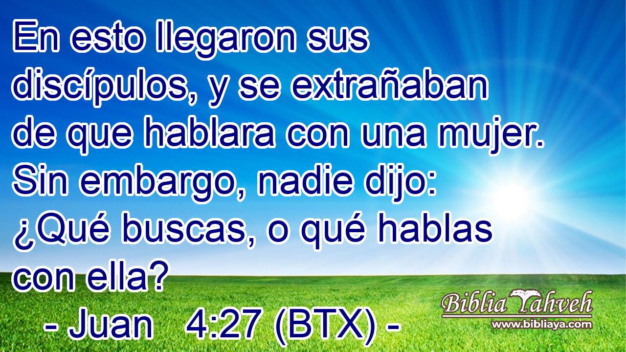 En esto llegaron sus discípulos, y se extrañaban de que hablara con una mujer. Sin embargo, nadie dijo: ¿Qué buscas, o qué hablas con ella?