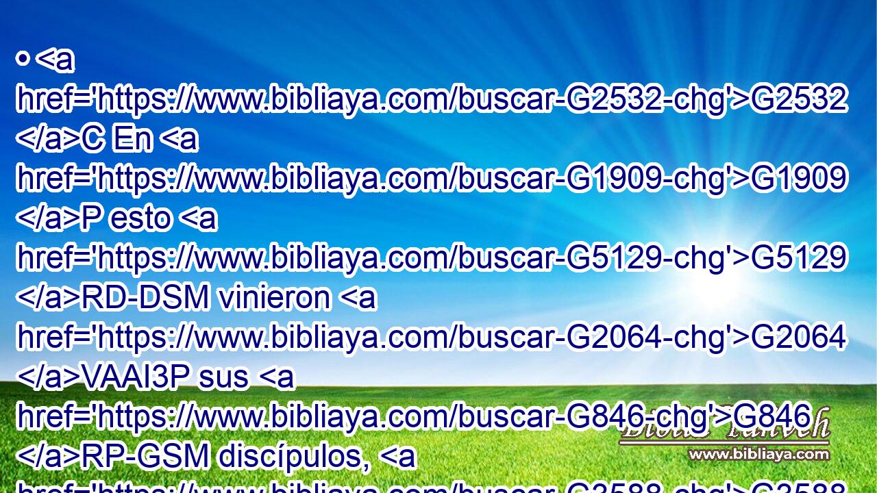 • G2532 C En G1909 P esto G5129 RD-DSM vinieron G2064 VAAI3P sus G846 RP-GSM discípulos, G3588 G3101 DNPM NNPM y G2532 C se maravillaron G2296 VAAI3P de que G3754 C hablaba G2980 VIAI3S con G3326 P una mujer; G1135 NGSF sin G3305 C embargo, ninguno G3762 JNSM dijo: G2036 VAAI3S ¿Qué G5101 RI-ASN preguntas? G2212 VPAI2S o, G2228 T ¿Qué G5101 RI-ASN hablas G2980 VPAI2S con G3326 P ella? G846 RP-GSF 