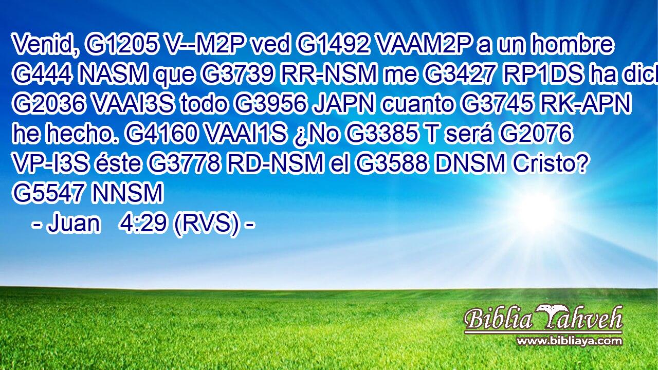Venid, G1205 V--M2P ved G1492 VAAM2P a un hombre G444 NASM que G3739 RR-NSM me G3427 RP1DS ha dicho G2036 VAAI3S todo G3956 JAPN cuanto G3745 RK-APN he hecho. G4160 VAAI1S ¿No G3385 T será G2076 VP-I3S éste G3778 RD-NSM el G3588 DNSM Cristo? G5547 NNSM 