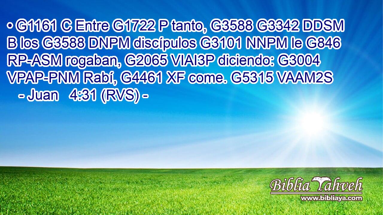 • G1161 C Entre G1722 P tanto, G3588 G3342 DDSM B los G3588 DNPM discípulos G3101 NNPM le G846 RP-ASM rogaban, G2065 VIAI3P diciendo: G3004 VPAP-PNM Rabí, G4461 XF come. G5315 VAAM2S 