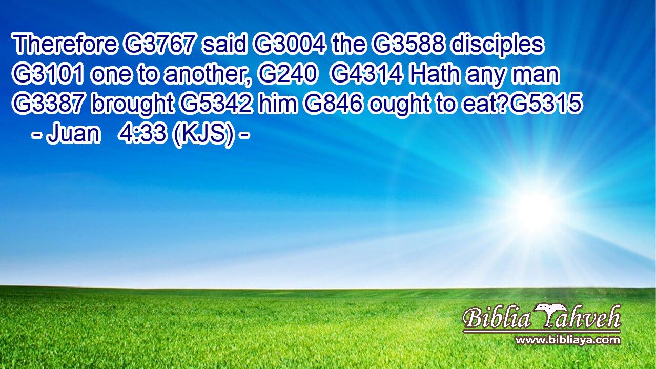 Therefore G3767 said G3004 the G3588 disciples G3101 one to another, G240  G4314 Hath any man G3387 brought G5342 him G846 ought to eat?G5315