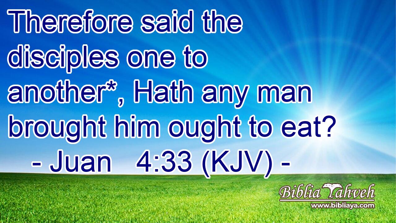 Therefore said the disciples one to another*, Hath any man brought him ought to eat?